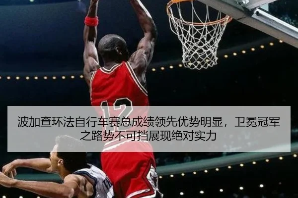 波加查环法自行车赛总成绩领先优势明显，卫冕冠军之路势不可挡展现绝对实力