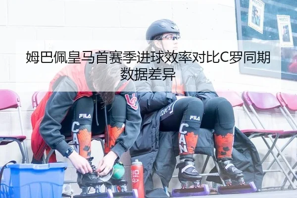姆巴佩皇马首赛季进球效率对比C罗同期数据差异