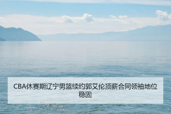 CBA休赛期辽宁男篮续约郭艾伦顶薪合同领袖地位稳固